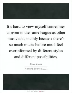 It’s hard to view myself sometimes as even in the same league as other musicians, mainly because there’s so much music before me. I feel overinformed by different styles and different possibilities Picture Quote #1