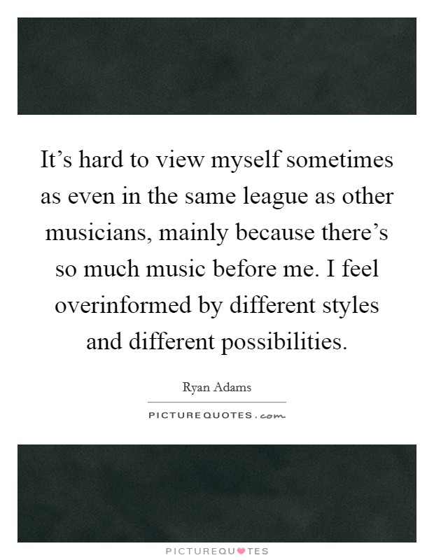 It's hard to view myself sometimes as even in the same league as other musicians, mainly because there's so much music before me. I feel overinformed by different styles and different possibilities. Picture Quote #1