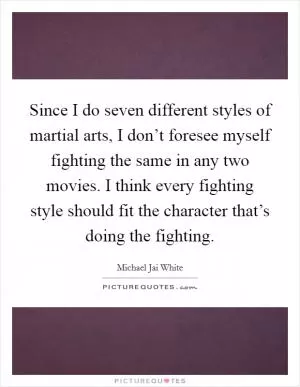Since I do seven different styles of martial arts, I don’t foresee myself fighting the same in any two movies. I think every fighting style should fit the character that’s doing the fighting Picture Quote #1