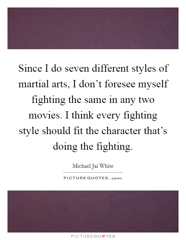 Since I do seven different styles of martial arts, I don't foresee myself fighting the same in any two movies. I think every fighting style should fit the character that's doing the fighting. Picture Quote #1