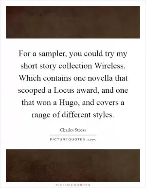 For a sampler, you could try my short story collection Wireless. Which contains one novella that scooped a Locus award, and one that won a Hugo, and covers a range of different styles Picture Quote #1
