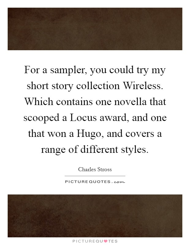 For a sampler, you could try my short story collection Wireless. Which contains one novella that scooped a Locus award, and one that won a Hugo, and covers a range of different styles. Picture Quote #1