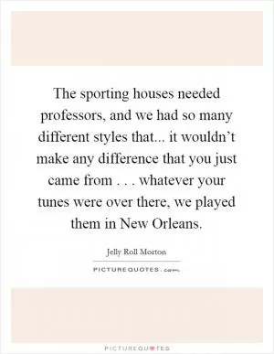 The sporting houses needed professors, and we had so many different styles that... it wouldn’t make any difference that you just came from . . . whatever your tunes were over there, we played them in New Orleans Picture Quote #1