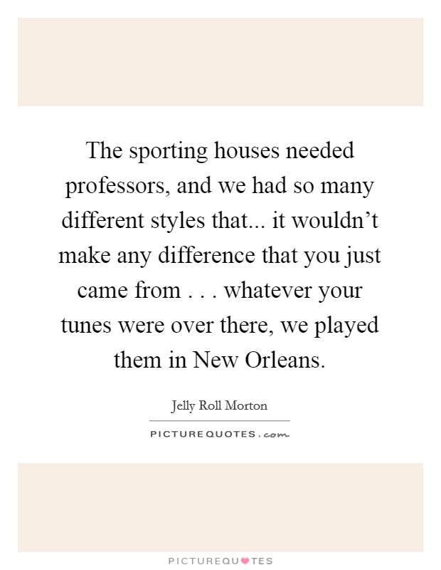 The sporting houses needed professors, and we had so many different styles that... it wouldn't make any difference that you just came from . . . whatever your tunes were over there, we played them in New Orleans. Picture Quote #1