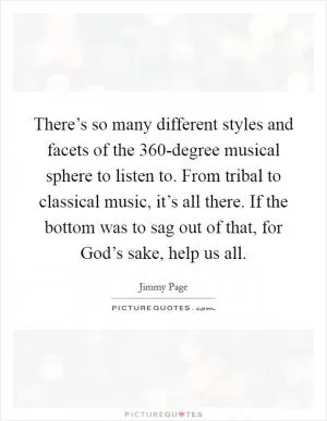 There’s so many different styles and facets of the 360-degree musical sphere to listen to. From tribal to classical music, it’s all there. If the bottom was to sag out of that, for God’s sake, help us all Picture Quote #1