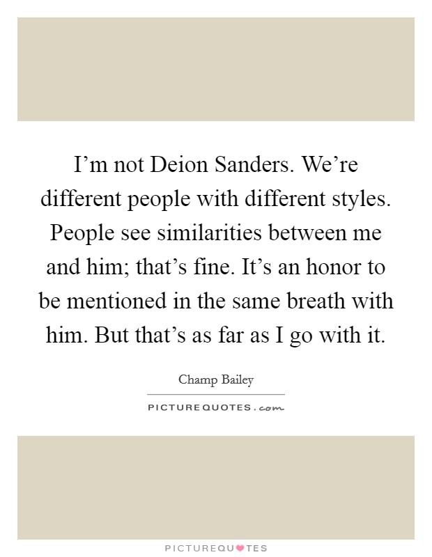 I'm not Deion Sanders. We're different people with different styles. People see similarities between me and him; that's fine. It's an honor to be mentioned in the same breath with him. But that's as far as I go with it. Picture Quote #1