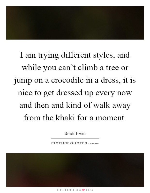 I am trying different styles, and while you can’t climb a tree or jump on a crocodile in a dress, it is nice to get dressed up every now and then and kind of walk away from the khaki for a moment Picture Quote #1