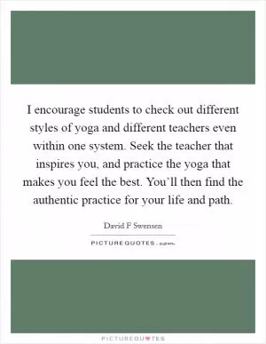 I encourage students to check out different styles of yoga and different teachers even within one system. Seek the teacher that inspires you, and practice the yoga that makes you feel the best. You’ll then find the authentic practice for your life and path Picture Quote #1