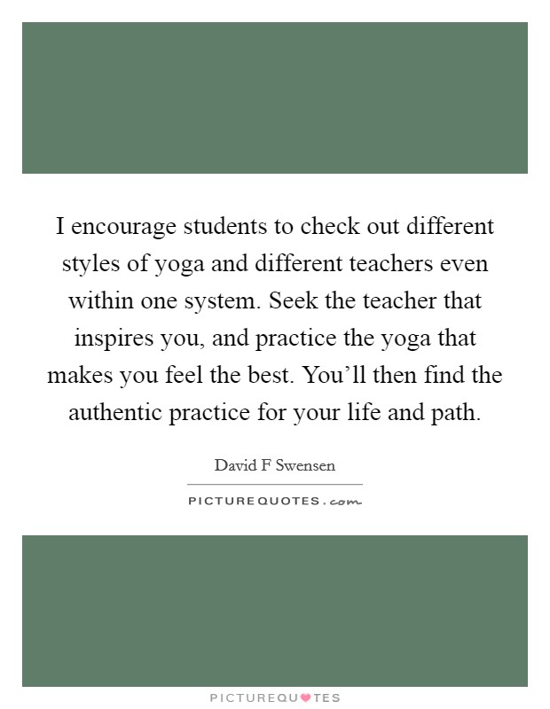 I encourage students to check out different styles of yoga and different teachers even within one system. Seek the teacher that inspires you, and practice the yoga that makes you feel the best. You'll then find the authentic practice for your life and path. Picture Quote #1
