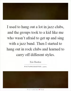 I used to hang out a lot in jazz clubs, and the groups took to a kid like me who wasn’t afraid to get up and sing with a jazz band. Then I started to hang out in rock clubs and learned to carry off different styles Picture Quote #1