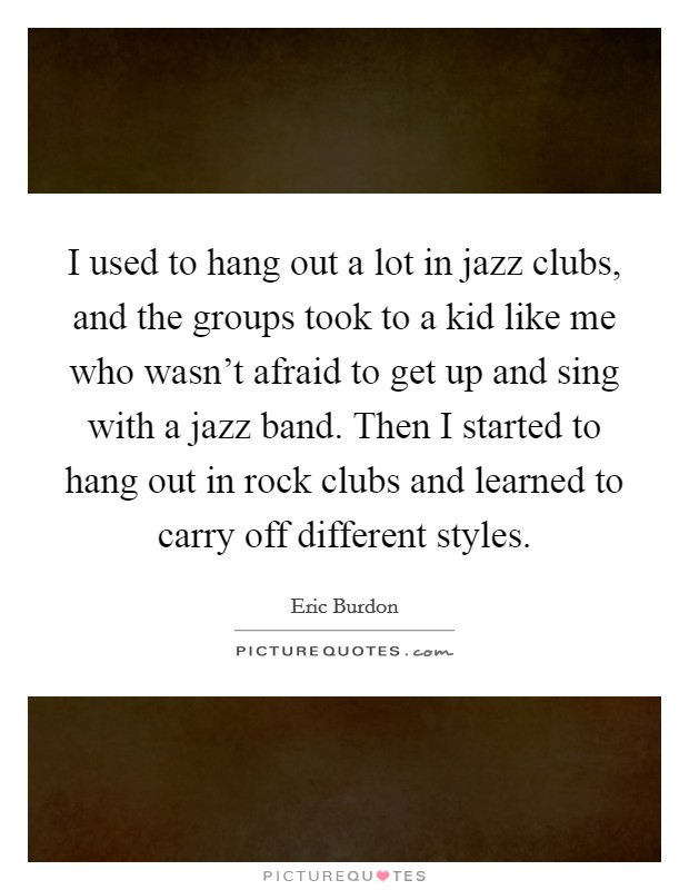 I used to hang out a lot in jazz clubs, and the groups took to a kid like me who wasn't afraid to get up and sing with a jazz band. Then I started to hang out in rock clubs and learned to carry off different styles. Picture Quote #1