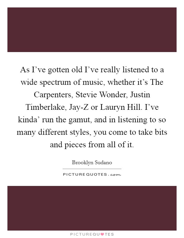As I've gotten old I've really listened to a wide spectrum of music, whether it's The Carpenters, Stevie Wonder, Justin Timberlake, Jay-Z or Lauryn Hill. I've kinda' run the gamut, and in listening to so many different styles, you come to take bits and pieces from all of it. Picture Quote #1