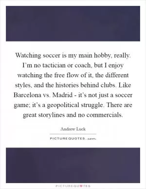 Watching soccer is my main hobby, really. I’m no tactician or coach, but I enjoy watching the free flow of it, the different styles, and the histories behind clubs. Like Barcelona vs. Madrid - it’s not just a soccer game; it’s a geopolitical struggle. There are great storylines and no commercials Picture Quote #1