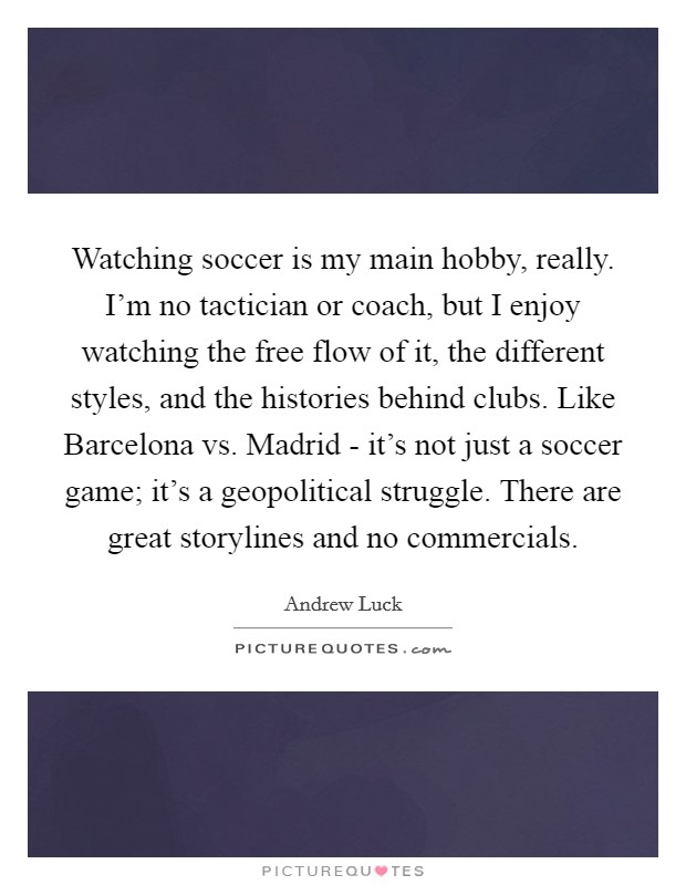 Watching soccer is my main hobby, really. I'm no tactician or coach, but I enjoy watching the free flow of it, the different styles, and the histories behind clubs. Like Barcelona vs. Madrid - it's not just a soccer game; it's a geopolitical struggle. There are great storylines and no commercials. Picture Quote #1