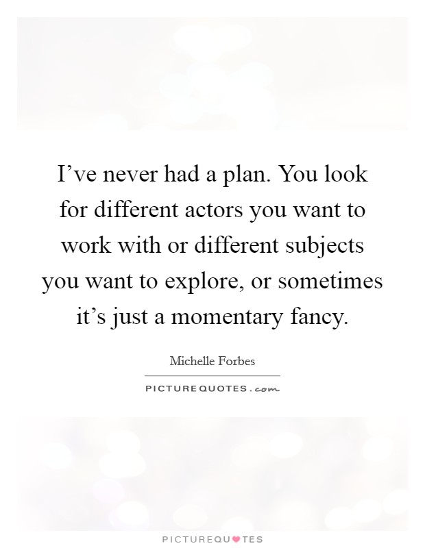 I've never had a plan. You look for different actors you want to work with or different subjects you want to explore, or sometimes it's just a momentary fancy. Picture Quote #1