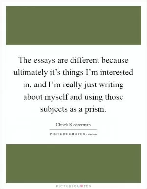 The essays are different because ultimately it’s things I’m interested in, and I’m really just writing about myself and using those subjects as a prism Picture Quote #1