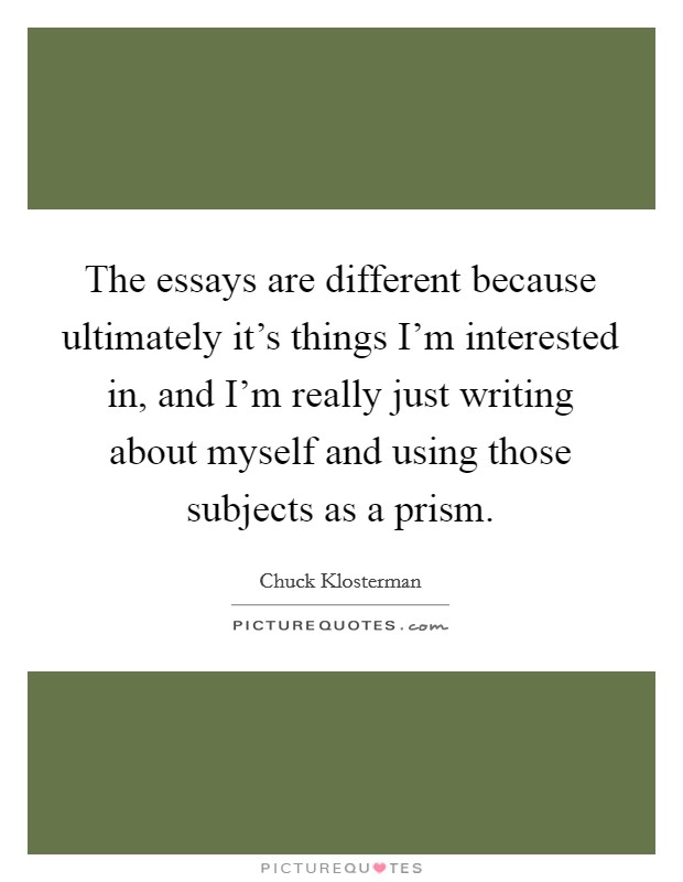 The essays are different because ultimately it's things I'm interested in, and I'm really just writing about myself and using those subjects as a prism. Picture Quote #1