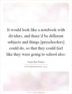 It would look like a notebook with dividers, and there’d be different subjects and things [preschoolers] could do, so that they could feel like they were going to school also Picture Quote #1
