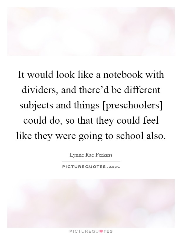 It would look like a notebook with dividers, and there'd be different subjects and things [preschoolers] could do, so that they could feel like they were going to school also. Picture Quote #1