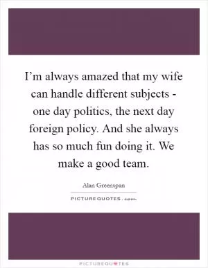 I’m always amazed that my wife can handle different subjects - one day politics, the next day foreign policy. And she always has so much fun doing it. We make a good team Picture Quote #1