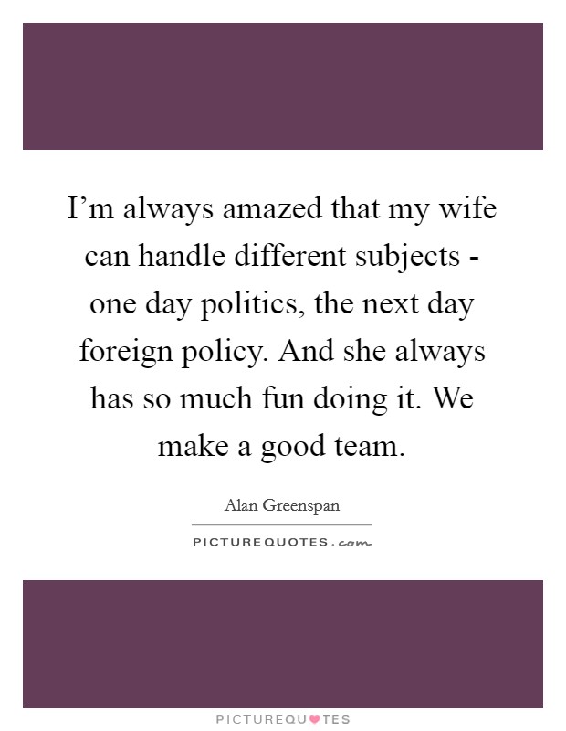 I'm always amazed that my wife can handle different subjects - one day politics, the next day foreign policy. And she always has so much fun doing it. We make a good team. Picture Quote #1