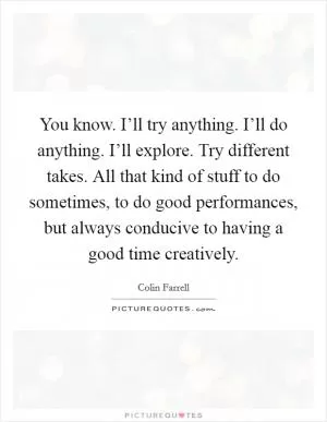 You know. I’ll try anything. I’ll do anything. I’ll explore. Try different takes. All that kind of stuff to do sometimes, to do good performances, but always conducive to having a good time creatively Picture Quote #1