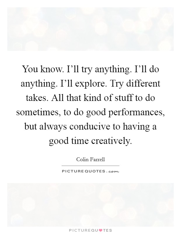 You know. I'll try anything. I'll do anything. I'll explore. Try different takes. All that kind of stuff to do sometimes, to do good performances, but always conducive to having a good time creatively. Picture Quote #1