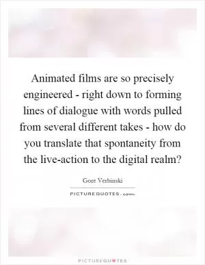 Animated films are so precisely engineered - right down to forming lines of dialogue with words pulled from several different takes - how do you translate that spontaneity from the live-action to the digital realm? Picture Quote #1