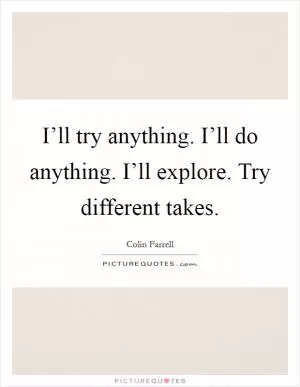 I’ll try anything. I’ll do anything. I’ll explore. Try different takes Picture Quote #1
