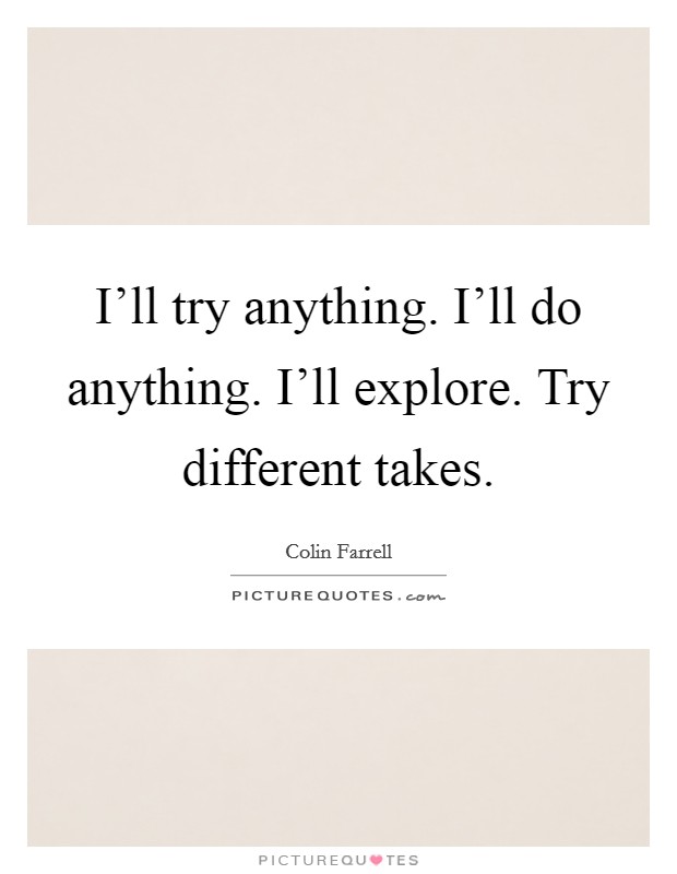 I'll try anything. I'll do anything. I'll explore. Try different takes. Picture Quote #1