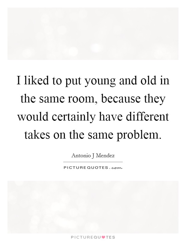 I liked to put young and old in the same room, because they would certainly have different takes on the same problem. Picture Quote #1