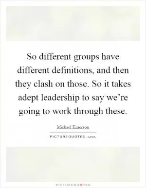 So different groups have different definitions, and then they clash on those. So it takes adept leadership to say we’re going to work through these Picture Quote #1