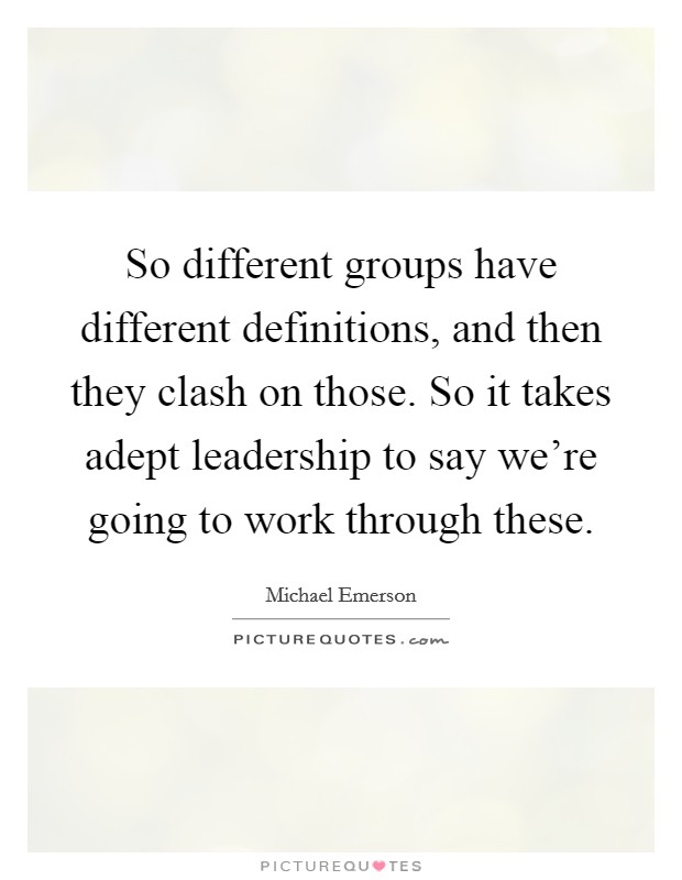So different groups have different definitions, and then they clash on those. So it takes adept leadership to say we're going to work through these. Picture Quote #1