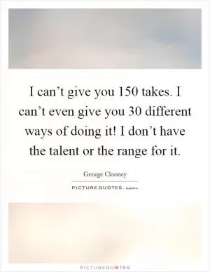 I can’t give you 150 takes. I can’t even give you 30 different ways of doing it! I don’t have the talent or the range for it Picture Quote #1