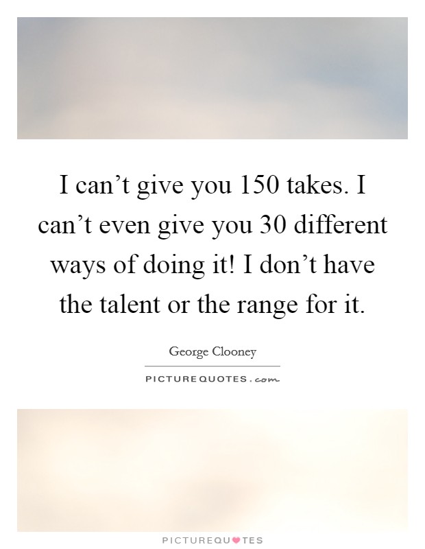 I can't give you 150 takes. I can't even give you 30 different ways of doing it! I don't have the talent or the range for it. Picture Quote #1