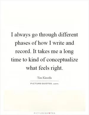 I always go through different phases of how I write and record. It takes me a long time to kind of conceptualize what feels right Picture Quote #1