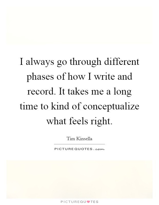 I always go through different phases of how I write and record. It takes me a long time to kind of conceptualize what feels right. Picture Quote #1