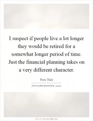 I suspect if people live a lot longer they would be retired for a somewhat longer period of time. Just the financial planning takes on a very different character Picture Quote #1
