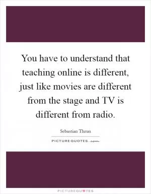 You have to understand that teaching online is different, just like movies are different from the stage and TV is different from radio Picture Quote #1