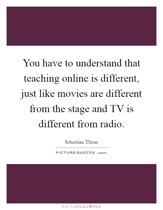 You have to understand that teaching online is different, just like movies are different from the stage and TV is different from radio. Picture Quote #1