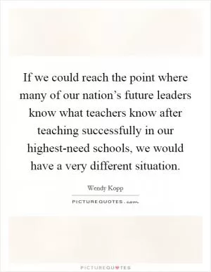 If we could reach the point where many of our nation’s future leaders know what teachers know after teaching successfully in our highest-need schools, we would have a very different situation Picture Quote #1