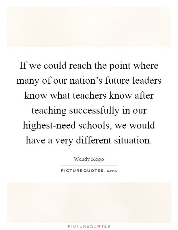 If we could reach the point where many of our nation's future leaders know what teachers know after teaching successfully in our highest-need schools, we would have a very different situation. Picture Quote #1