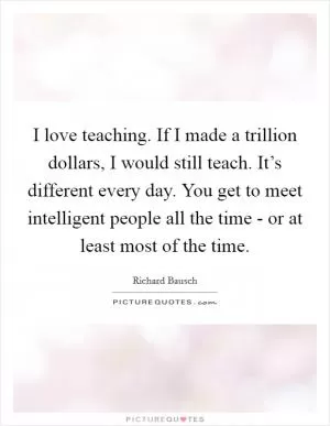I love teaching. If I made a trillion dollars, I would still teach. It’s different every day. You get to meet intelligent people all the time - or at least most of the time Picture Quote #1