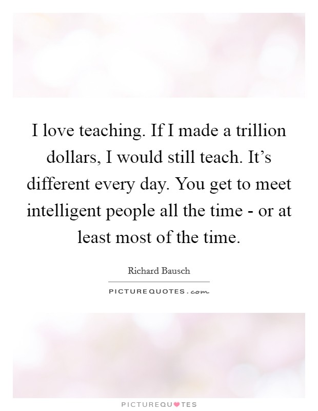 I love teaching. If I made a trillion dollars, I would still teach. It's different every day. You get to meet intelligent people all the time - or at least most of the time. Picture Quote #1