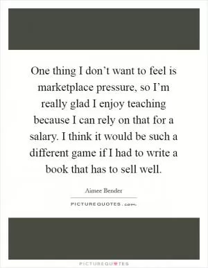 One thing I don’t want to feel is marketplace pressure, so I’m really glad I enjoy teaching because I can rely on that for a salary. I think it would be such a different game if I had to write a book that has to sell well Picture Quote #1