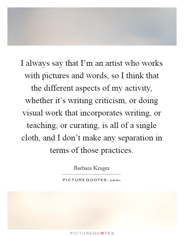 I always say that I'm an artist who works with pictures and words, so I think that the different aspects of my activity, whether it's writing criticism, or doing visual work that incorporates writing, or teaching, or curating, is all of a single cloth, and I don't make any separation in terms of those practices. Picture Quote #1