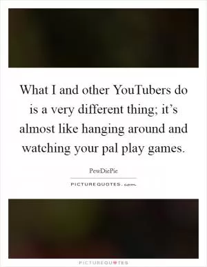 What I and other YouTubers do is a very different thing; it’s almost like hanging around and watching your pal play games Picture Quote #1