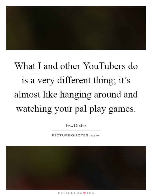What I and other YouTubers do is a very different thing; it's almost like hanging around and watching your pal play games. Picture Quote #1