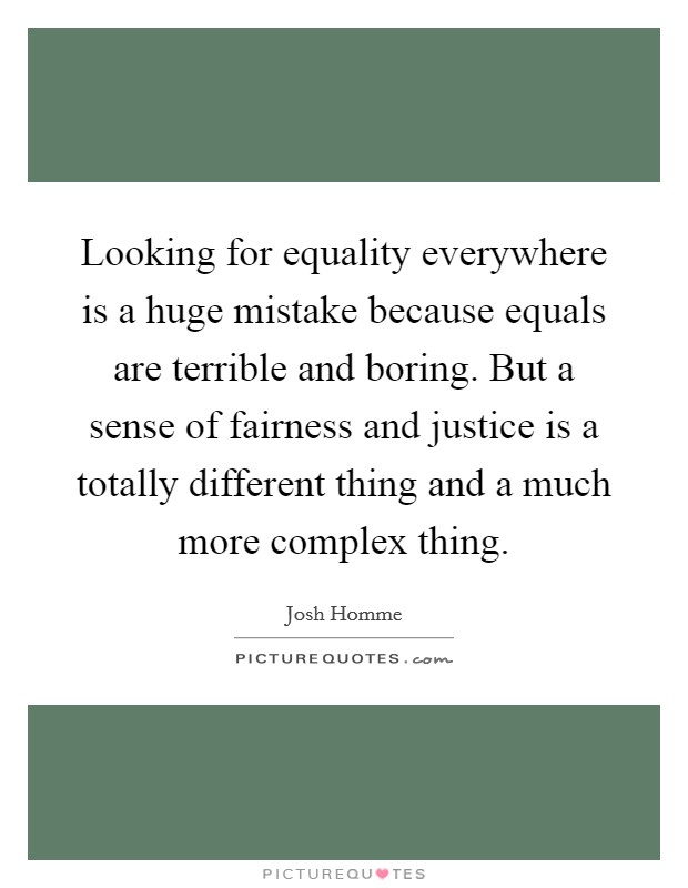 Looking for equality everywhere is a huge mistake because equals are terrible and boring. But a sense of fairness and justice is a totally different thing and a much more complex thing. Picture Quote #1
