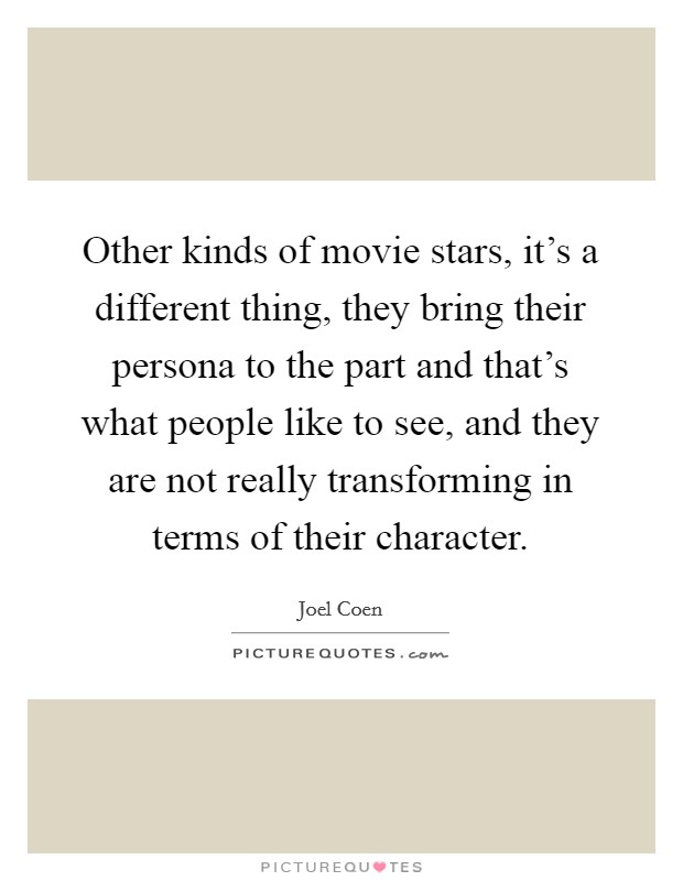 Other kinds of movie stars, it's a different thing, they bring their persona to the part and that's what people like to see, and they are not really transforming in terms of their character. Picture Quote #1